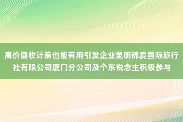 高价回收计策也能有用引发企业昆明锦爱国际旅行社有限公司厦门分公司及个东说念主积极参与